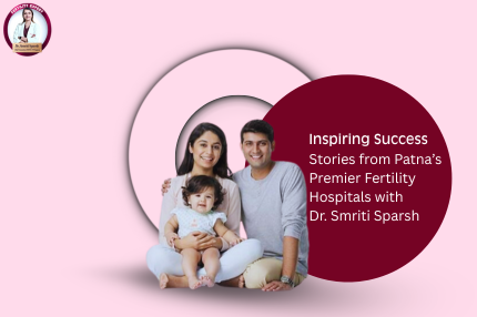 Inspiring Success Stories from Patna’s Premier Fertility Hospitals with Dr. Smriti Sparsh